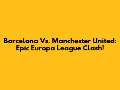 Barcelona Vs. Manchester United: Epic Europa League Clash!