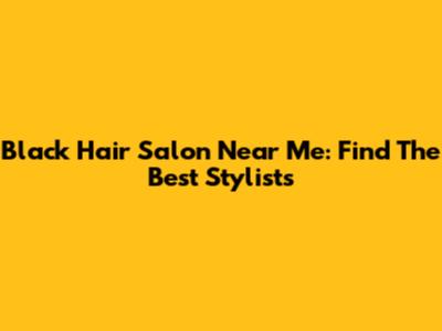 Black Hair Salon Near Me: Find The Best Stylists
